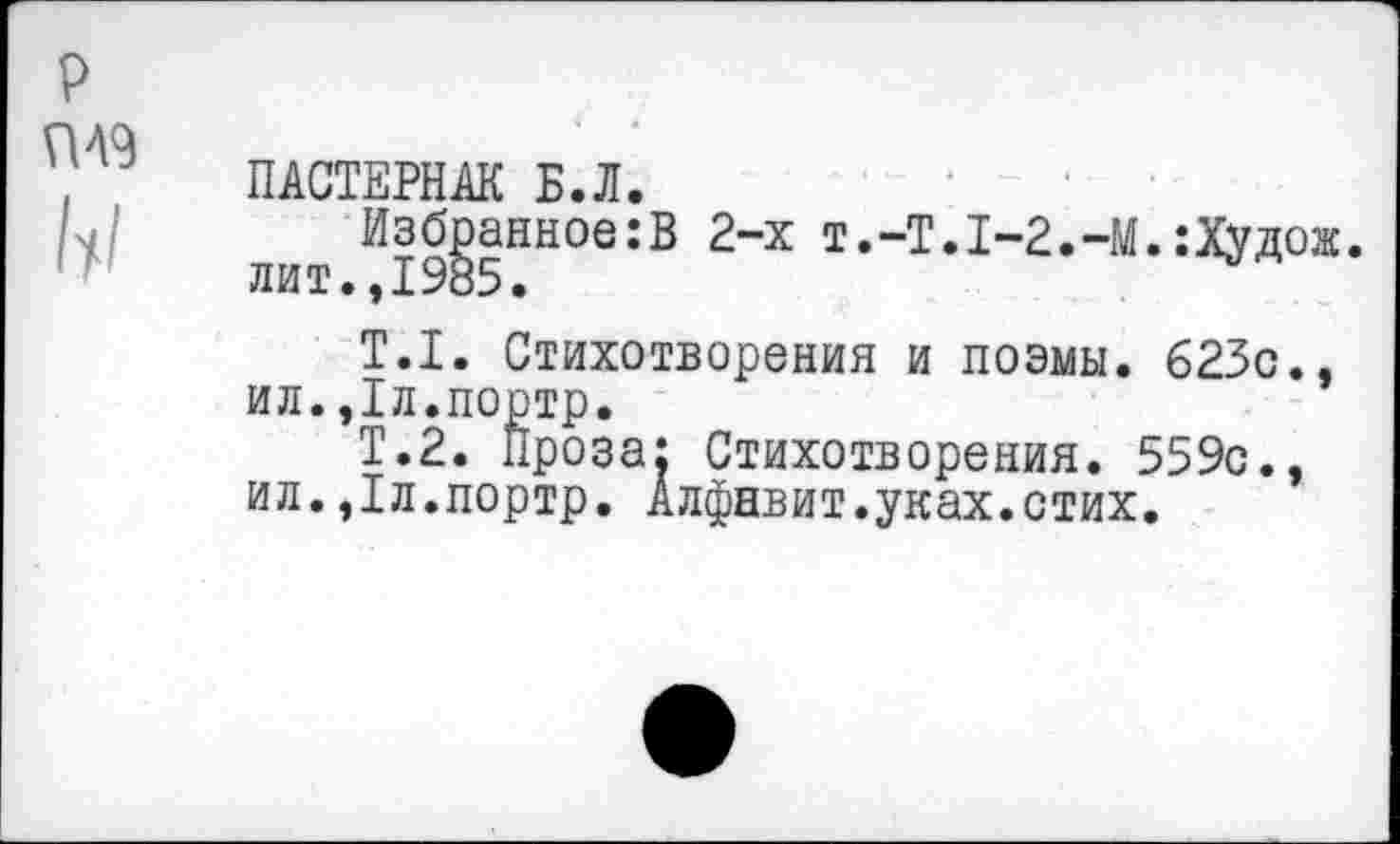 ﻿р ГМ9
ПАСТЕРНАК Б.Л.
Избранное:В 2-х Т.-Т.1-2.-М.:Худож. лит.,1985.
Т.1. Стихотворения и поэмы. 623с., ил.,1л.портр.
Т.2. Проза: Стихотворения. 559с., ил.,1л.портр. Алфавит.уках.стих.